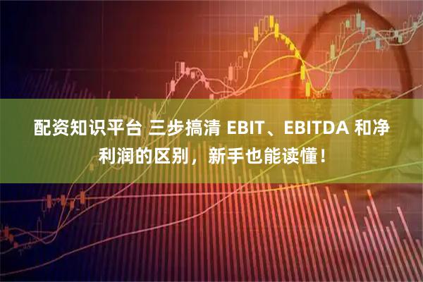 配资知识平台 三步搞清 EBIT、EBITDA 和净利润的区别，新手也能读懂！