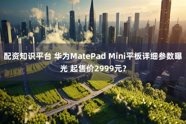 配资知识平台 华为MatePad Mini平板详细参数曝光 起售价2999元?