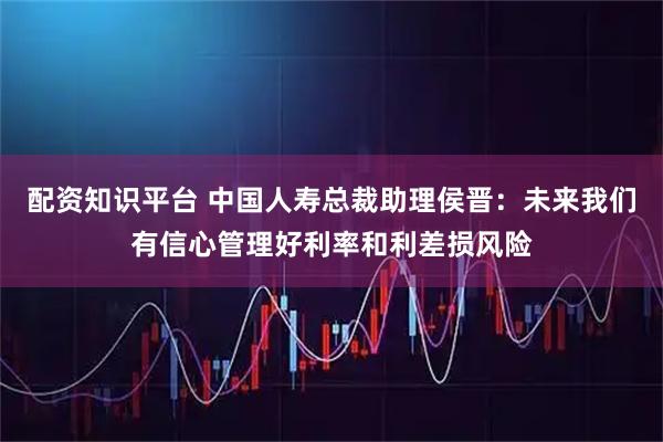 配资知识平台 中国人寿总裁助理侯晋：未来我们有信心管理好利率和利差损风险
