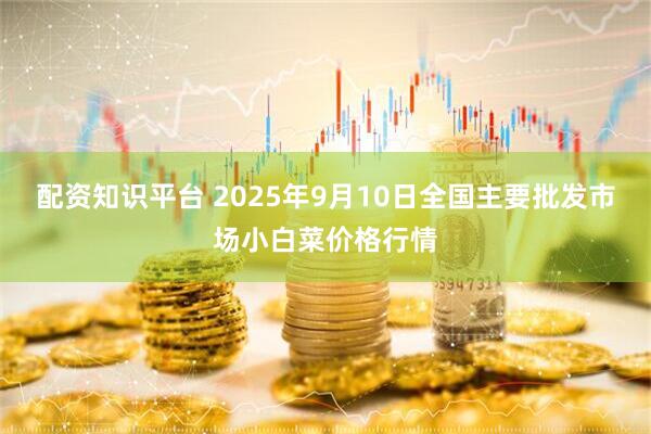 配资知识平台 2025年9月10日全国主要批发市场小白菜价格行情