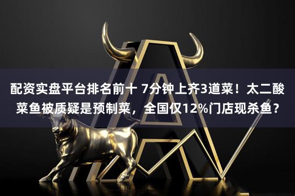 配资实盘平台排名前十 7分钟上齐3道菜！太二酸菜鱼被质疑是预制菜，全国仅12%门店现杀鱼？