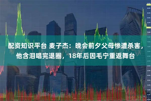 配资知识平台 麦子杰：晚会前夕父母惨遭杀害，他含泪唱完退圈，18年后因毛宁重返舞台