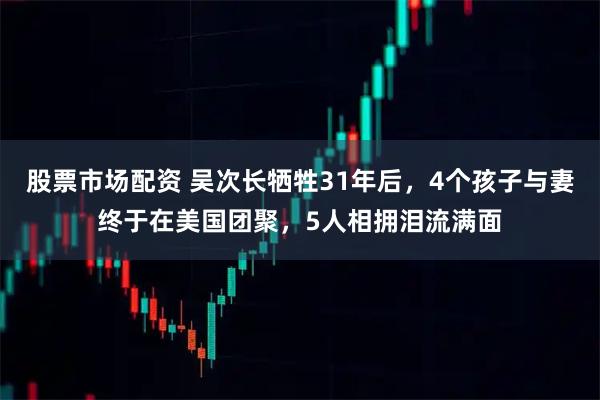 股票市场配资 吴次长牺牲31年后，4个孩子与妻终于在美国团聚，5人相拥泪流满面