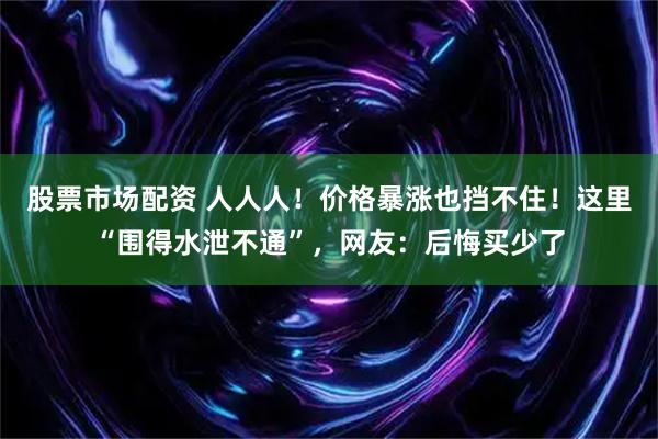 股票市场配资 人人人!价格暴涨也挡不住!这里“围得水泄不通”,网友:后悔买少了