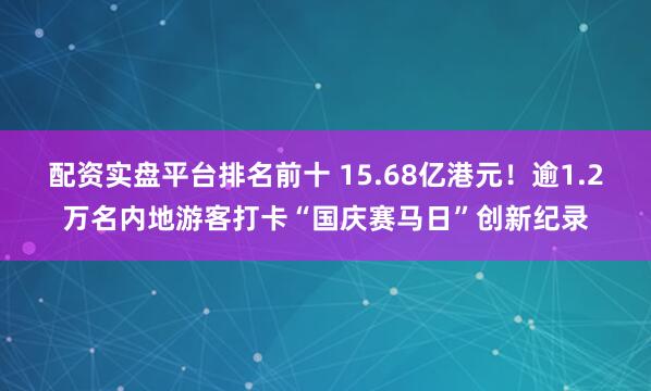 配资实盘平台排名前十 15.68亿港元！逾1.2万名内地游客打卡“国庆赛马日”创新纪录