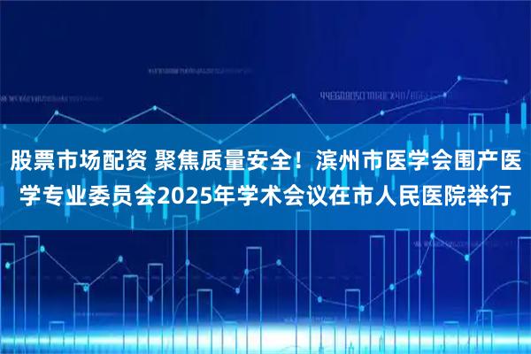 股票市场配资 聚焦质量安全！滨州市医学会围产医学专业委员会2025年学术会议在市人民医院举行