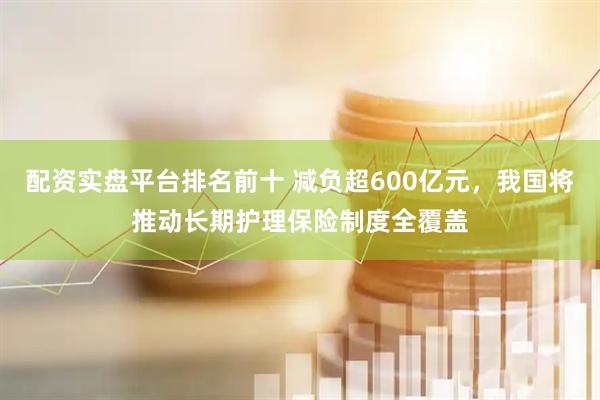 配资实盘平台排名前十 减负超600亿元，我国将推动长期护理保险制度全覆盖