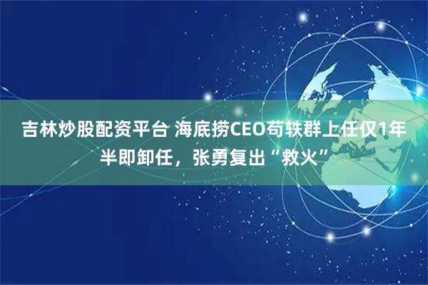 吉林炒股配资平台 海底捞CEO苟轶群上任仅1年半即卸任，张勇复出“救火”
