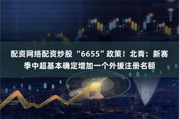 配资网络配资炒股 “6655”政策！北青：新赛季中超基本确定增加一个外援注册名额