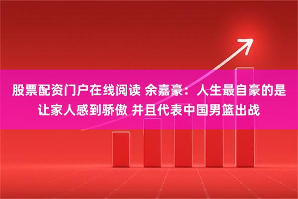 股票配资门户在线阅读 余嘉豪：人生最自豪的是让家人感到骄傲 并且代表中国男篮出战