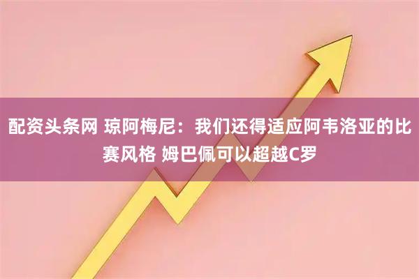 配资头条网 琼阿梅尼：我们还得适应阿韦洛亚的比赛风格 姆巴佩可以超越C罗