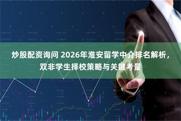 炒股配资询问 2026年淮安留学中介排名解析，双非学生择校策略与关键考量