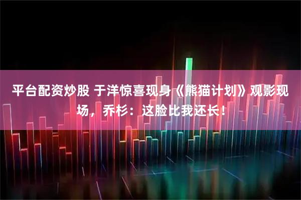 平台配资炒股 于洋惊喜现身《熊猫计划》观影现场,乔杉:这脸比我还长!