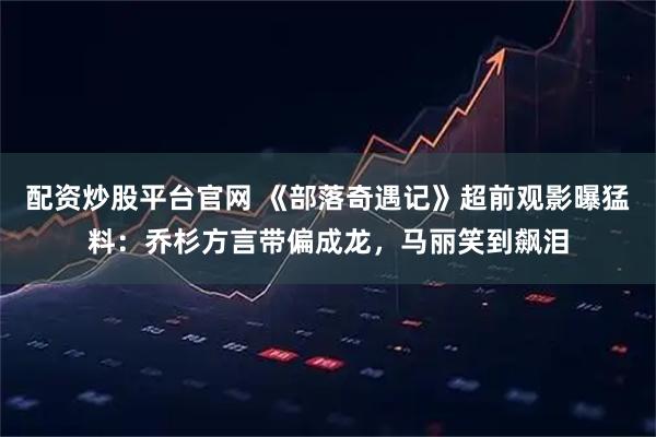 配资炒股平台官网 《部落奇遇记》超前观影曝猛料：乔杉方言带偏成龙，马丽笑到飙泪