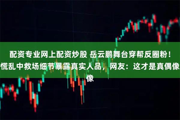 配资专业网上配资炒股 岳云鹏舞台穿帮反圈粉！慌乱中救场细节暴露真实人品，网友：这才是真偶像