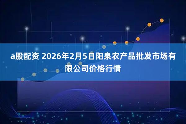 a股配资 2026年2月5日阳泉农产品批发市场有限公司价格行情