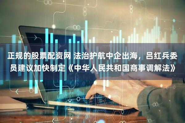正规的股票配资网 法治护航中企出海，吕红兵委员建议加快制定《中华人民共和国商事调解法》