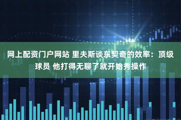 网上配资门户网站 里夫斯谈东契奇的效率：顶级球员 他打得无聊了就开始秀操作