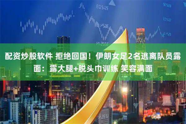 配资炒股软件 拒绝回国!伊朗女足2名逃离队员露面:露大腿+脱头巾训练 笑容满面