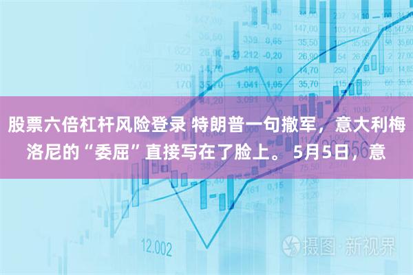股票六倍杠杆风险登录 特朗普一句撤军，意大利梅洛尼的“委屈”直接写在了脸上。 5月5日，意