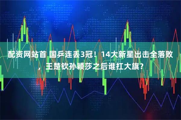 配资网站首 国乒连丢3冠！14大新星出击全落败，王楚钦孙颖莎之后谁扛大旗？