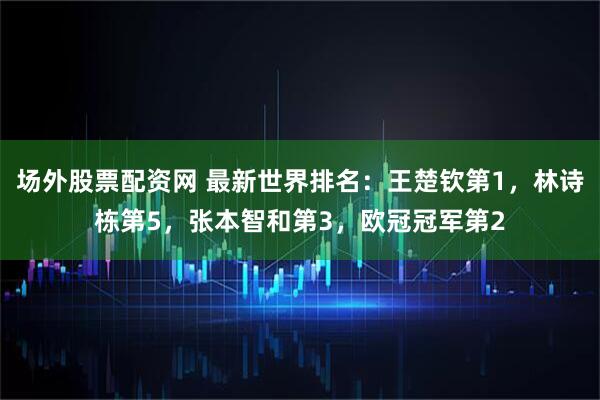 场外股票配资网 最新世界排名：王楚钦第1，林诗栋第5，张本智和第3，欧冠冠军第2
