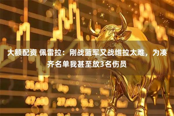 大额配资 佩雷拉：刚战蓝军又战维拉太难，为凑齐名单我甚至放3名伤员