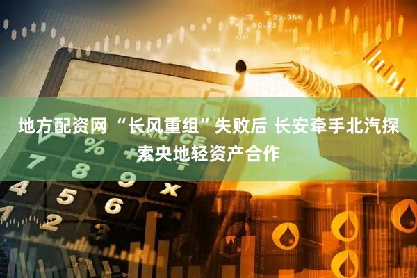 地方配资网 “长风重组”失败后 长安牵手北汽探索央地轻资产合作