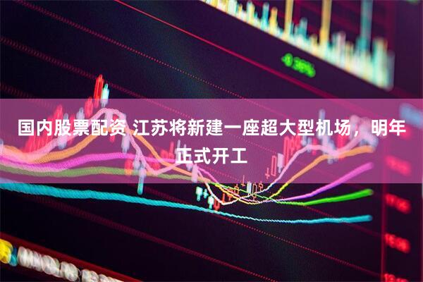 国内股票配资 江苏将新建一座超大型机场，明年正式开工