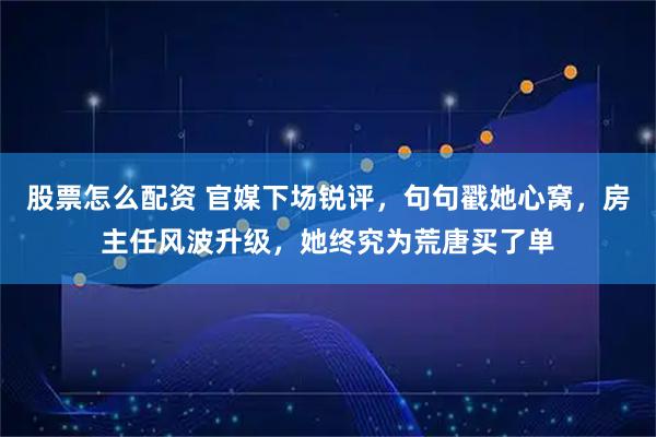 股票怎么配资 官媒下场锐评，句句戳她心窝，房主任风波升级，她终究为荒唐买了单