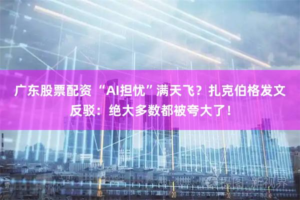 广东股票配资 “AI担忧”满天飞?扎克伯格发文反驳:绝大多数都被夸大了!