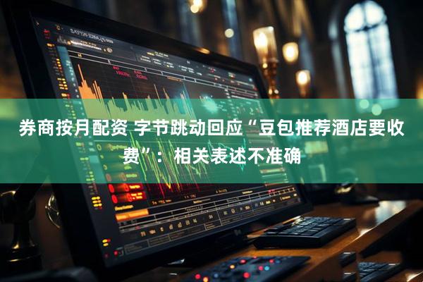 券商按月配资 字节跳动回应“豆包推荐酒店要收费”：相关表述不准确