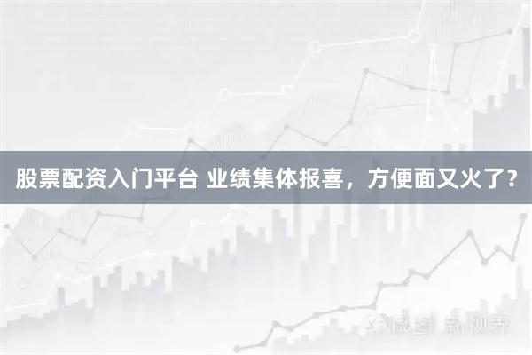 股票配资入门平台 业绩集体报喜,方便面又火了?